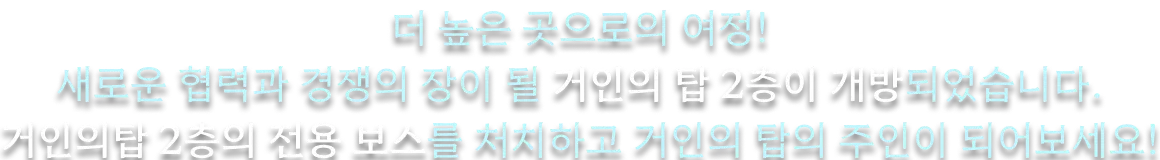 더 높은 곳으로의 여정! 새로운 협력과 경쟁의 장이 될 거인의 탑 2층이 개방되었습니다. 거인의 탑 2층의 전용 보스를 처치하고 거인의 탑의 주인이 되어보세요.